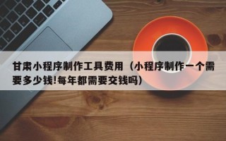 阳春甘肃小程序制作工具费用（小程序制作一个需要多少钱!每年都需要交钱吗）