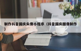 阳春制作抖音国庆头像小程序（抖音国庆图像制作）