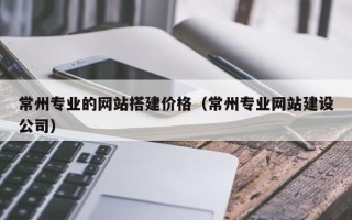 阳春常州专业的网站搭建价格（常州专业网站建设公司）