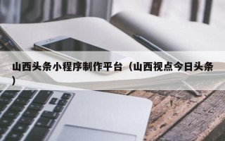 阳春山西头条小程序制作平台（山西视点今日头条）